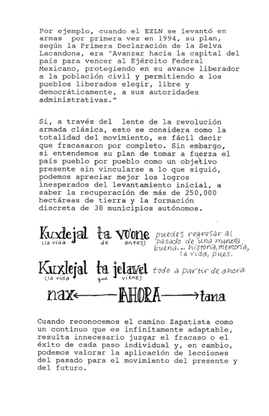 Por ejemplo, cuando el EZLN se levanté en armas” por primera vez en 1994, su plan, segin la Primera Declaracién de la Selva Lacandona, era "Avanzar hacia la capital del pais para vencer al Ejército Federal Mexicano, protegiendo en su avance liberador a la poblacién civil y permitiendo a los pueblos liberados elegir, libre y democraticamente, a sus autoridades administrativas.”  Si, a través del lente de la revolucién armada clésica, esto se considera como la totalidad del movimiento, es facil decir que fracasaron por completo. Sin embargo, si entendemos su plan de tomar a fuerza el pais pueblo por pueblo como un objetivo presente sin vincularse a lo que siguid, podemos apreciar mejor los logros inesperados del levantamiento inicial, a saber la recuperacién de mas de 250,000 hectéreas de tierra y la formacién discreta de 38 municipios auténomos.  i [ wedes regresar al Kedejal ta voone poecss rogoar ot  {3 vids, pues  Kuxle]al tq ]’elde todo & partir de ahora.  (s vids Vviene) nay——RpHRA——tana  Cuando reconocemos el camino Zapatista como un continuo que es infinitamente adaptable, resulta innecesario juzgar el fracaso o el éxito de cada paso individual y, en cambio, podenos valorar la aplicacién de lecciones del pasado para el movimiento del presente y del futuro. 